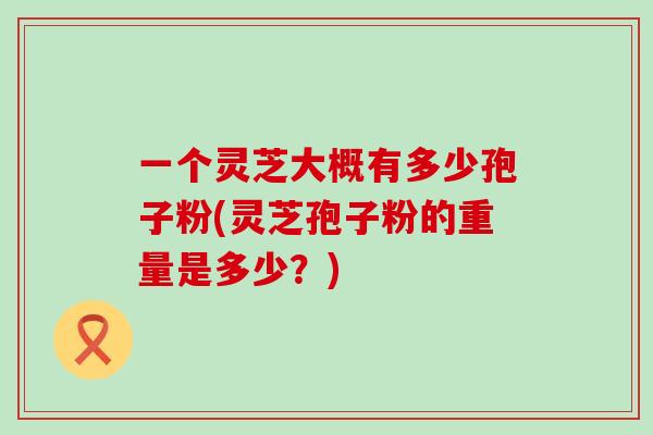 一个灵芝大概有多少孢子粉(灵芝孢子粉的重量是多少？)