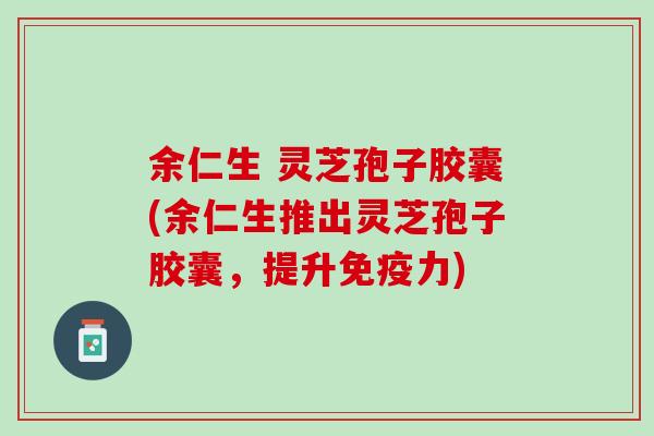 余仁生 灵芝孢子胶囊(余仁生推出灵芝孢子胶囊,提升) 余仁生 灵芝孢子胶囊(余仁生推出灵芝孢子胶囊,提升)