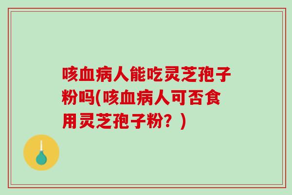 咳血病人能吃灵芝孢子粉吗(咳血病人可否食用灵芝孢子粉？)