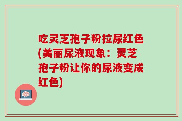 吃灵芝孢子粉拉尿红色(美丽尿液现象：灵芝孢子粉让你的尿液变成红色)
