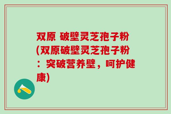 双原 破壁灵芝孢子粉(双原破壁灵芝孢子粉：突破营养壁，呵护健康)