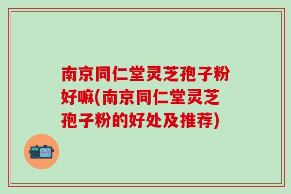 南京同仁堂灵芝孢子粉好嘛(南京同仁堂灵芝孢子粉的好处及推荐) 南京同仁堂灵芝孢子粉好嘛(南京同仁堂灵芝孢子粉的好处及推荐)