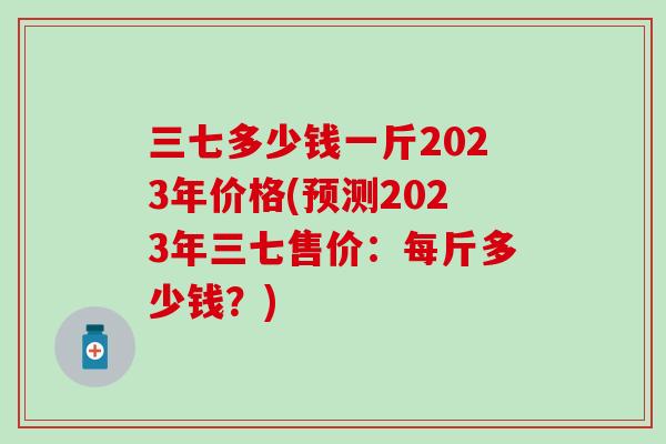 三七多少钱一斤2023年价格(预测2023年三七售价：每斤多少钱？)