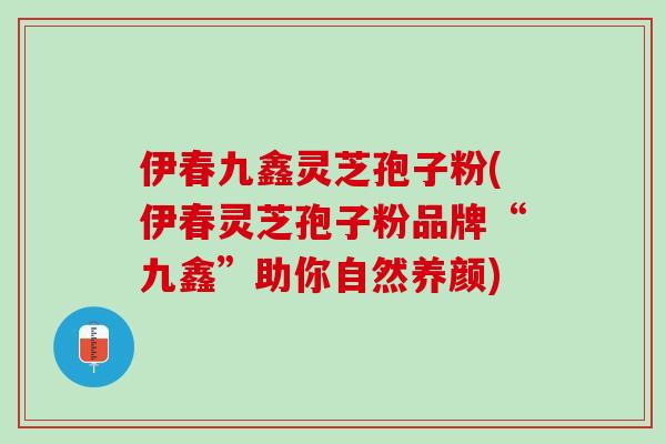 伊春九鑫灵芝孢子粉(伊春灵芝孢子粉品牌“九鑫”助你自然养颜)
