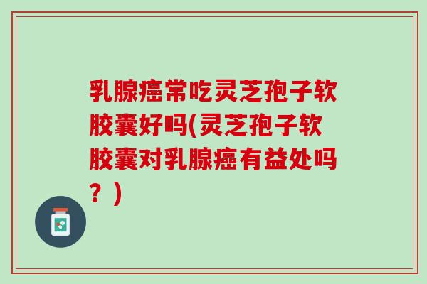 乳腺癌常吃灵芝孢子软胶囊好吗(灵芝孢子软胶囊对乳腺癌有益处吗？)