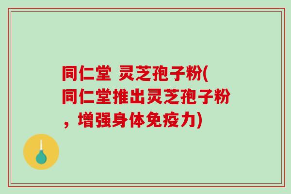 同仁堂 灵芝孢子粉(同仁堂推出灵芝孢子粉，增强身体免疫力)