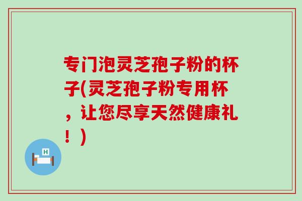 专门泡灵芝孢子粉的杯子(灵芝孢子粉专用杯，让您尽享天然健康礼！)