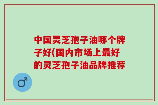 中国灵芝孢子油哪个牌子好(国内市场上最好的灵芝孢子油品牌推荐