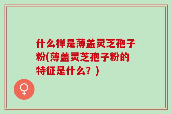 什么样是薄盖灵芝孢子粉(薄盖灵芝孢子粉的特征是什么？)