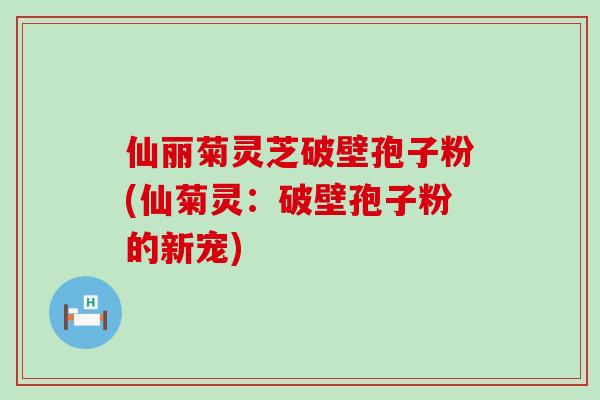 仙丽菊灵芝破壁孢子粉(仙菊灵：破壁孢子粉的新宠)
