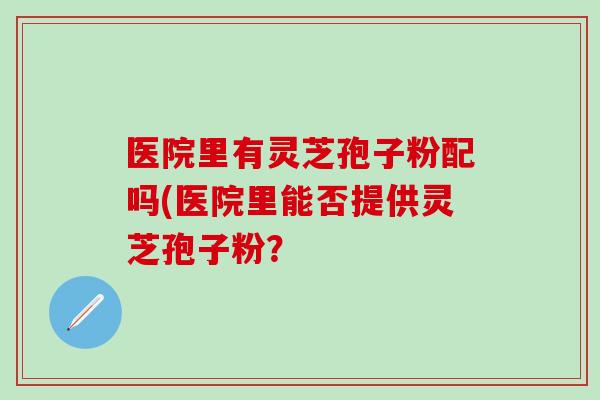 医院里有灵芝孢子粉配吗(医院里能否提供灵芝孢子粉？