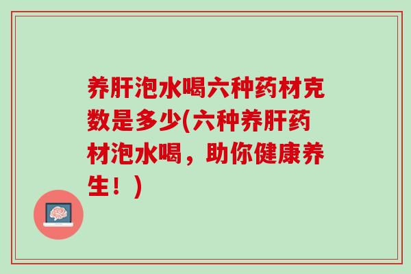 养肝泡水喝六种药材克数是多少(六种养肝药材泡水喝，助你健康养生！)