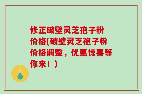 修正破壁灵芝孢子粉 价格(破壁灵芝孢子粉价格调整，优惠惊喜等你来！)