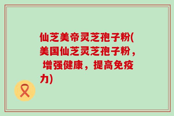 仙芝美帝灵芝孢子粉(美国仙芝灵芝孢子粉， 增强健康，提高免疫力)
