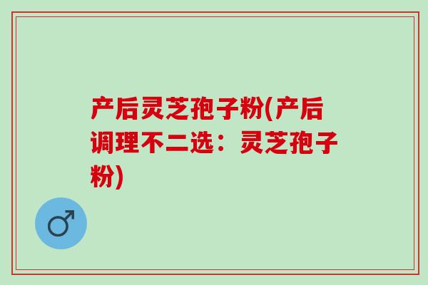 产后灵芝孢子粉(产后调理不二选：灵芝孢子粉)