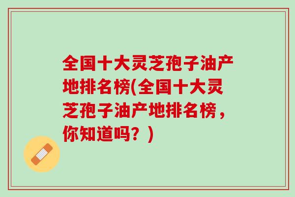 全国十大灵芝孢子油产地排名榜(全国十大灵芝孢子油产地排名榜，你知道吗？)