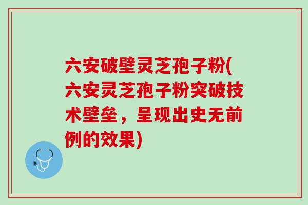 六安破壁灵芝孢子粉(六安灵芝孢子粉突破技术壁垒，呈现出史无前例的效果)