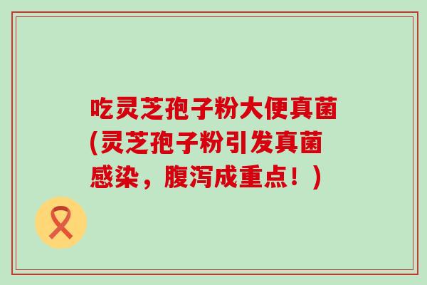 吃灵芝孢子粉大便真菌(灵芝孢子粉引发真菌感染，腹泻成重点！)