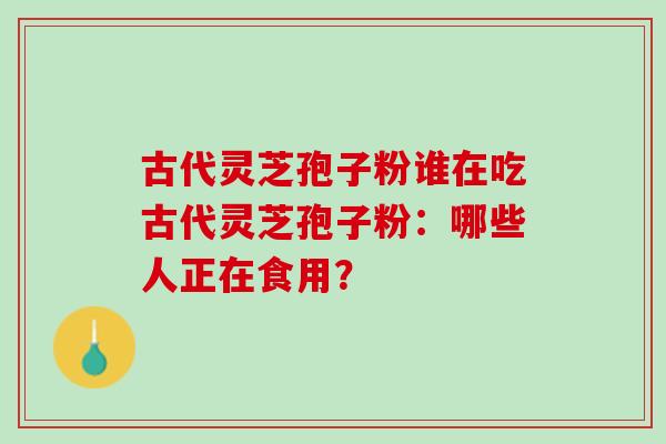 古代灵芝孢子粉谁在吃古代灵芝孢子粉：哪些人正在食用？