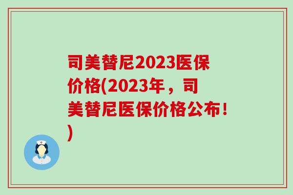司美替尼2023医保价格(2023年，司美替尼医保价格公布！)