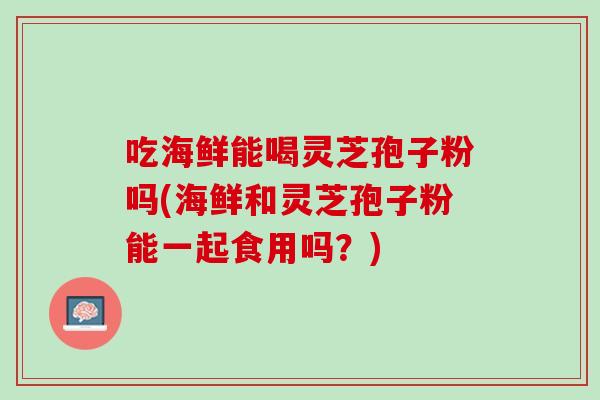 吃海鲜能喝灵芝孢子粉吗(海鲜和灵芝孢子粉能一起食用吗?) 吃海鲜能喝灵芝孢子粉吗(海鲜和灵芝孢子粉能一起食用吗?)