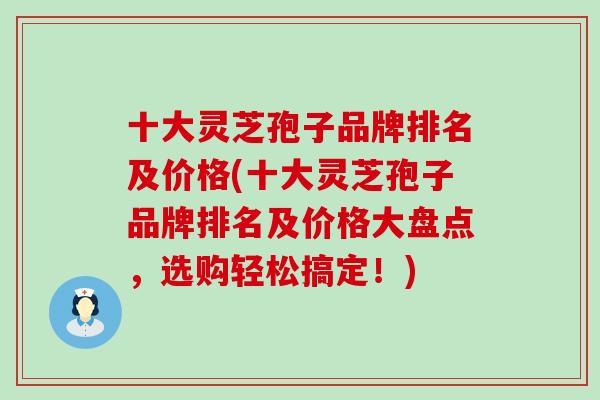十大灵芝孢子品牌排名及价格(十大灵芝孢子品牌排名及价格大盘点，选购轻松搞定！)