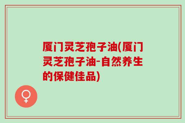 厦门灵芝孢子油(厦门灵芝孢子油-自然养生的保健佳品)