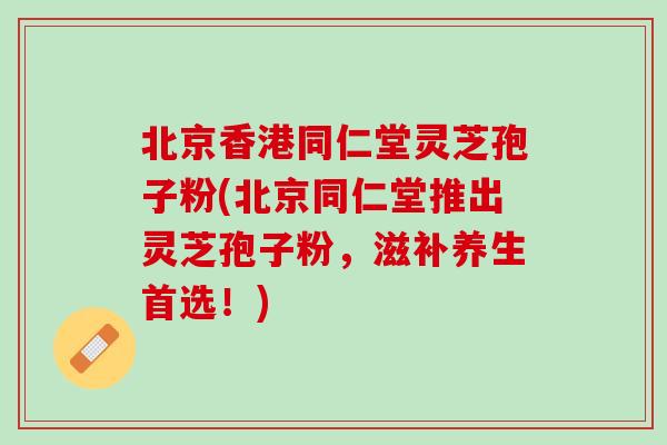 北京香港同仁堂灵芝孢子粉(北京同仁堂推出灵芝孢子粉，滋补养生首选！)