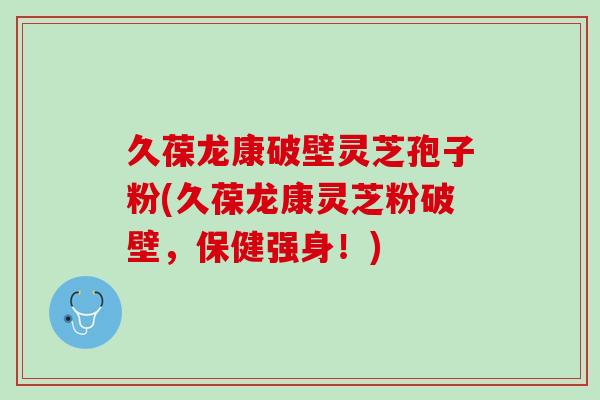 久葆龙康破壁灵芝孢子粉(久葆龙康灵芝粉破壁，保健强身！)
