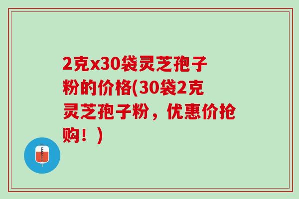 2克x30袋灵芝孢子粉的价格(30袋2克灵芝孢子粉，优惠价抢购！)