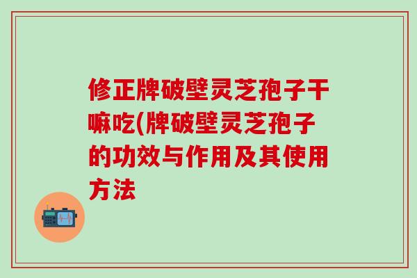 修正牌破壁灵芝孢子干嘛吃(牌破壁灵芝孢子的功效与作用及其使用方法