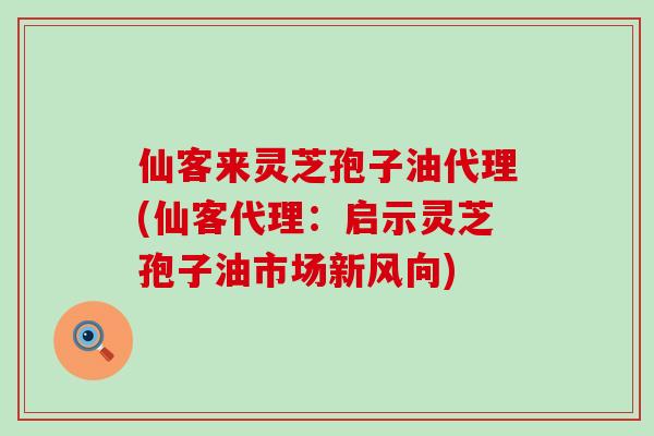 仙客来灵芝孢子油代理(仙客代理：启示灵芝孢子油市场新风向)