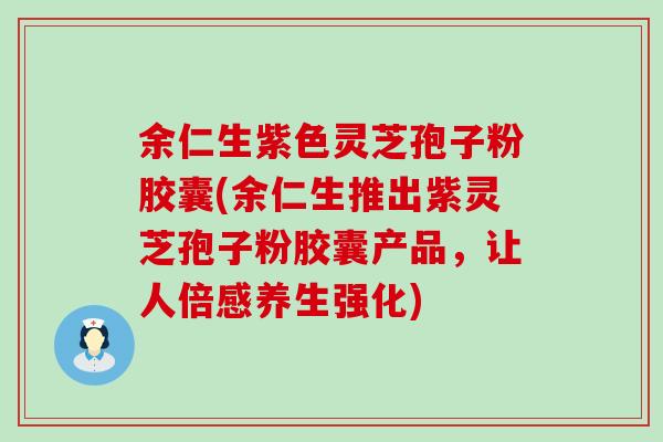 余仁生紫色灵芝孢子粉胶囊(余仁生推出紫灵芝孢子粉胶囊产品，让人倍感养生强化)