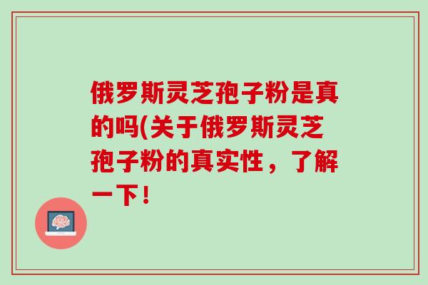 俄罗斯灵芝孢子粉是真的吗(关于俄罗斯灵芝孢子粉的真实性，了解一下！