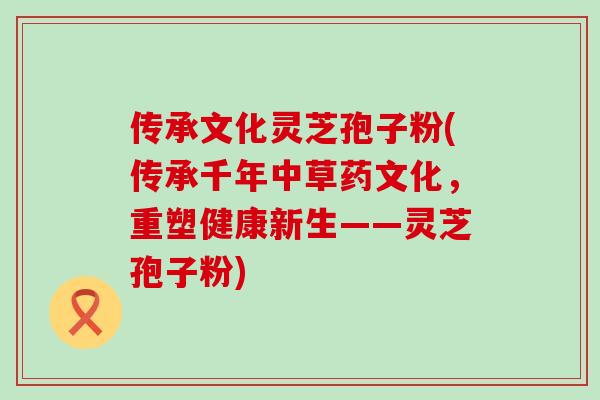 传承文化灵芝孢子粉(传承千年中草药文化，重塑健康新生——灵芝孢子粉)