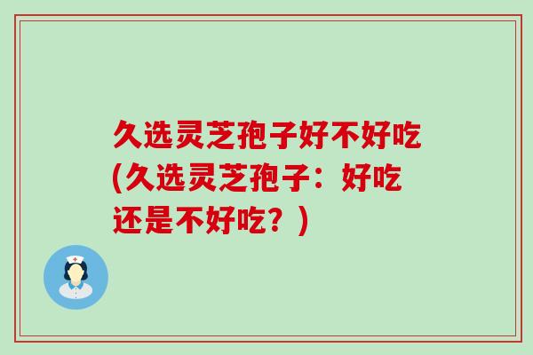 久选灵芝孢子好不好吃(久选灵芝孢子：好吃还是不好吃？)