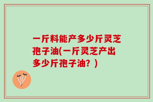 一斤料能产多少斤灵芝孢子油(一斤灵芝产出多少斤孢子油？)