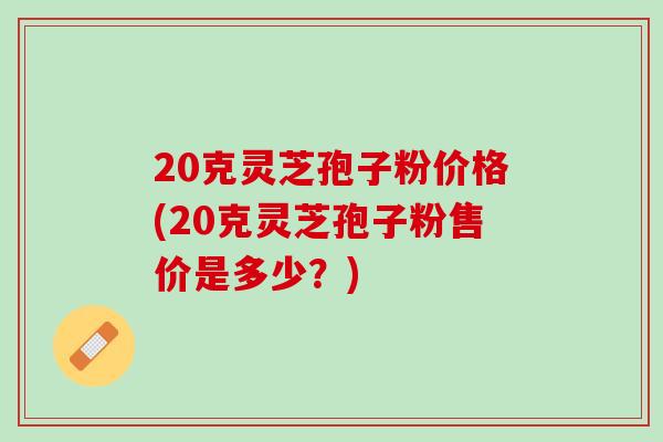 20克灵芝孢子粉价格(20克灵芝孢子粉售价是多少？)