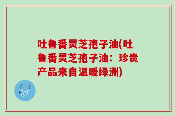 吐鲁番灵芝孢子油(吐鲁番灵芝孢子油：珍贵产品来自温暖绿洲)