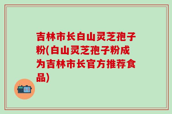 吉林市长白山灵芝孢子粉(白山灵芝孢子粉成为吉林市长官方推荐食品)