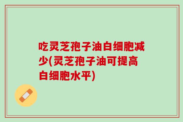 吃灵芝孢子油白细胞减少(灵芝孢子油可提高白细胞水平)