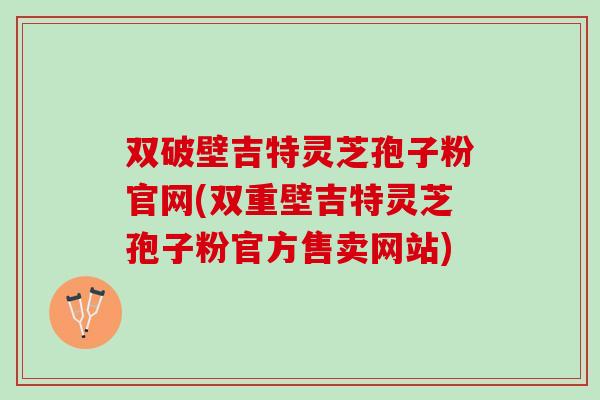 双破壁吉特灵芝孢子粉官网(双重壁吉特灵芝孢子粉官方售卖网站)