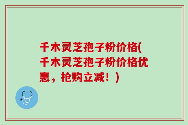 千木灵芝孢子粉价格(千木灵芝孢子粉价格优惠，抢购立减！)