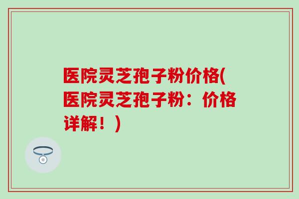医院灵芝孢子粉价格(医院灵芝孢子粉：价格详解！)