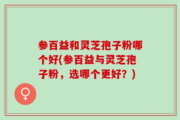 参百益和灵芝孢子粉哪个好(参百益与灵芝孢子粉，选哪个更好？)