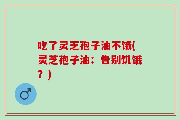 吃了灵芝孢子油不饿(灵芝孢子油：告别饥饿？)