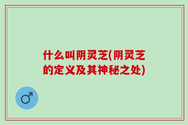 什么叫阴灵芝(阴灵芝的定义及其神秘之处)