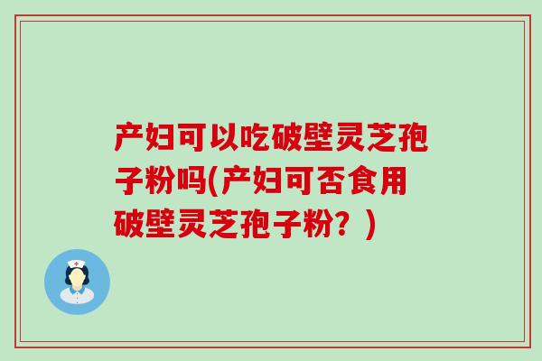 产妇可以吃破壁灵芝孢子粉吗(产妇可否食用破壁灵芝孢子粉？)