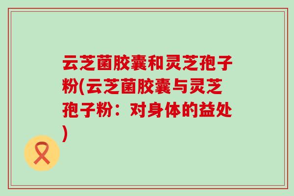 云芝菌胶囊和灵芝孢子粉(云芝菌胶囊与灵芝孢子粉：对身体的益处)