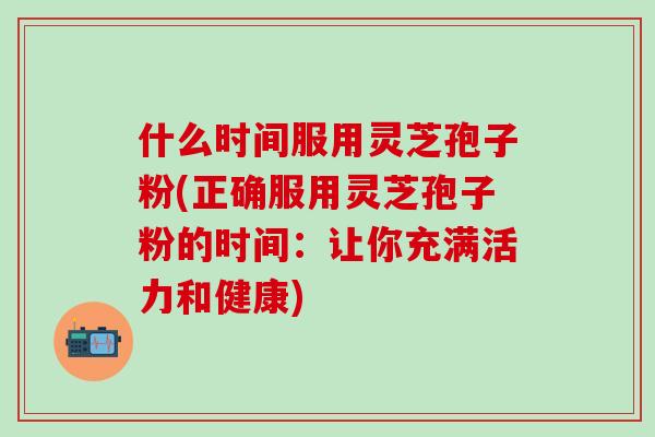 什么时间服用灵芝孢子粉(正确服用灵芝孢子粉的时间：让你充满活力和健康)